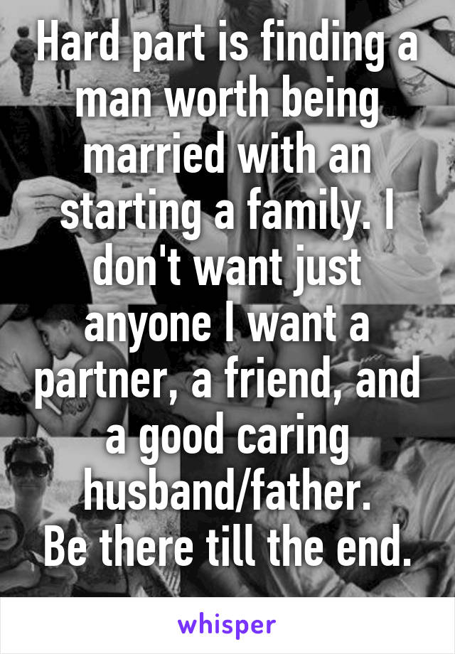 Hard part is finding a man worth being married with an starting a family. I don't want just anyone I want a partner, a friend, and a good caring husband/father.
Be there till the end. 