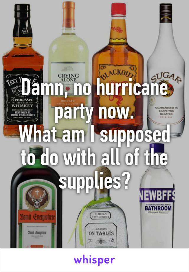 Damn, no hurricane party now.
What am I supposed to do with all of the supplies?