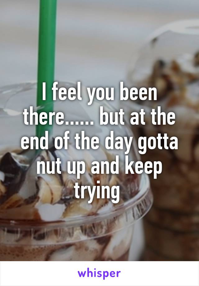 I feel you been there...... but at the end of the day gotta nut up and keep trying 