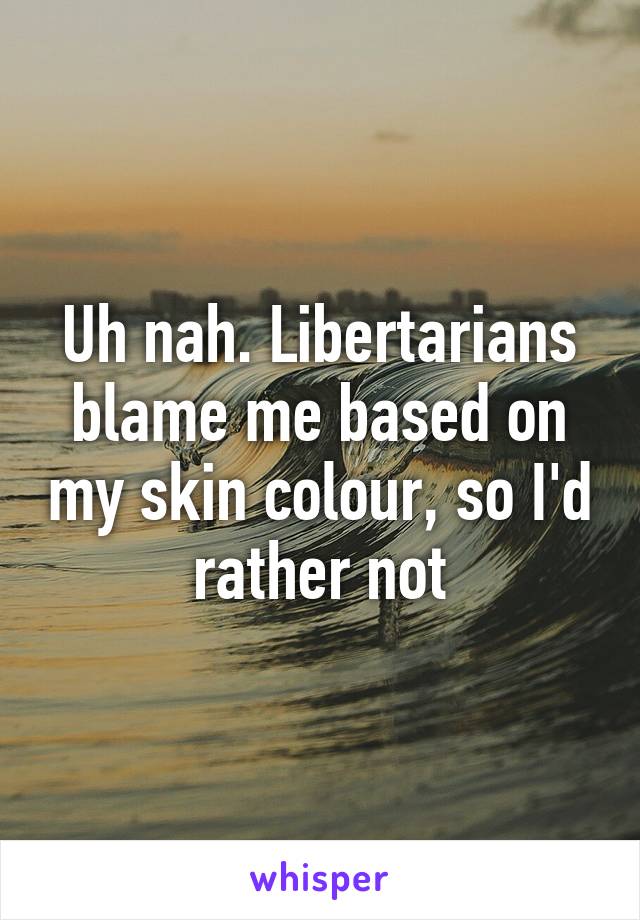 Uh nah. Libertarians blame me based on my skin colour, so I'd rather not