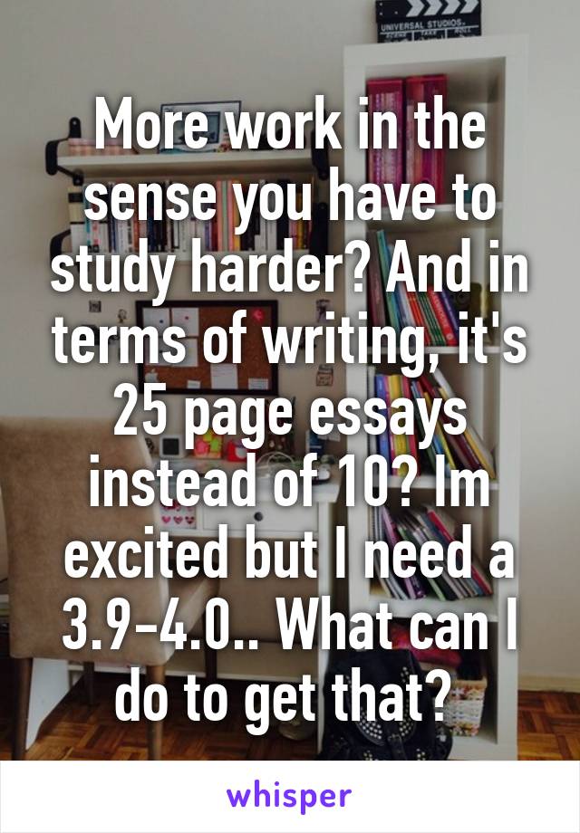 More work in the sense you have to study harder? And in terms of writing, it's 25 page essays instead of 10? Im excited but I need a 3.9-4.0.. What can I do to get that? 