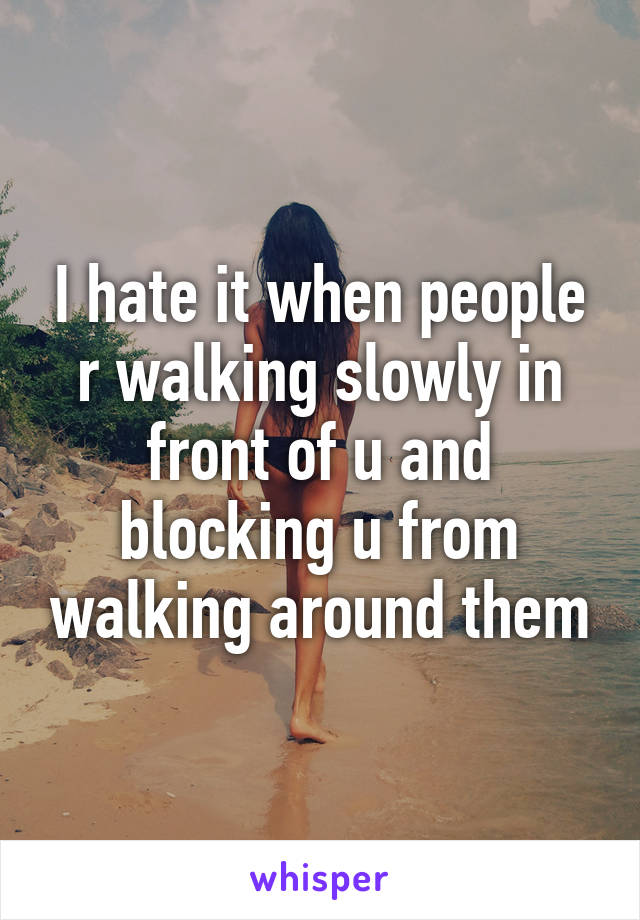 I hate it when people r walking slowly in front of u and blocking u from walking around them