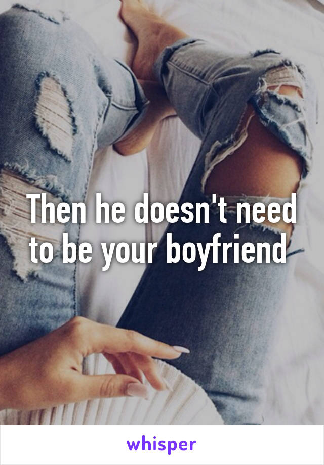 Then he doesn't need to be your boyfriend 