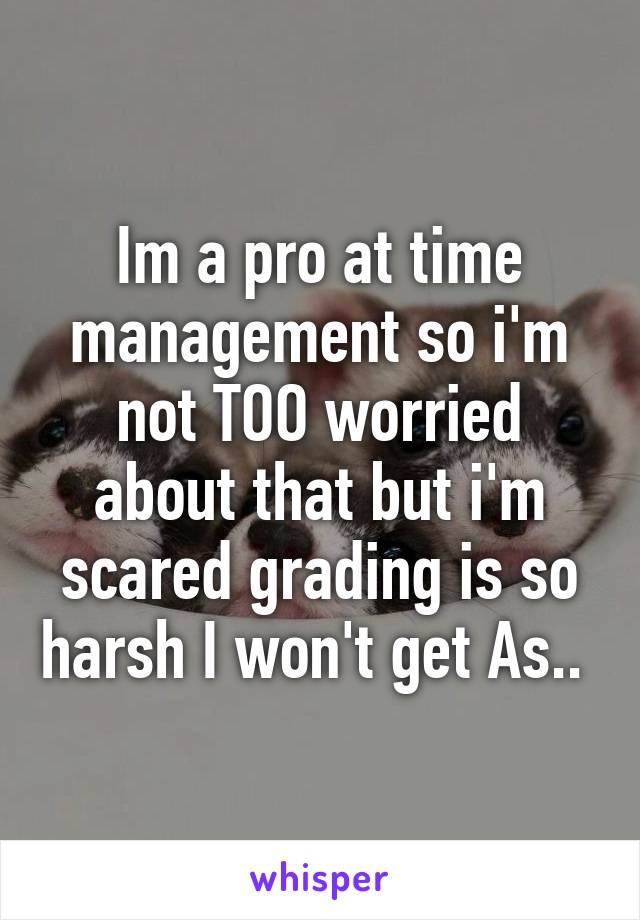 Im a pro at time management so i'm not TOO worried about that but i'm scared grading is so harsh I won't get As.. 