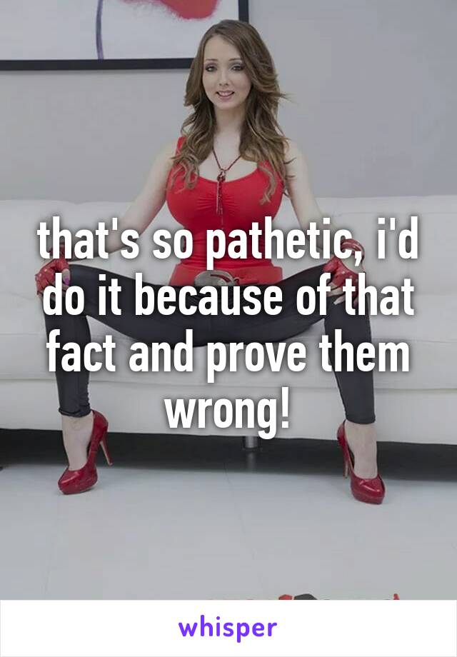 that's so pathetic, i'd do it because of that fact and prove them wrong!