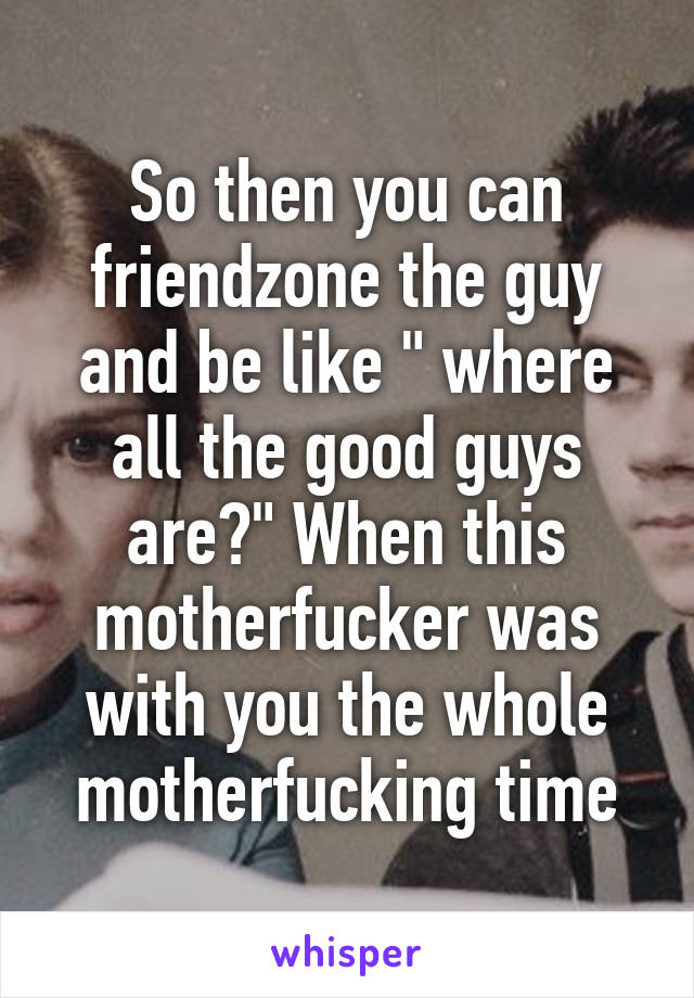 So then you can friendzone the guy and be like " where all the good guys are?" When this motherfucker was with you the whole motherfucking time