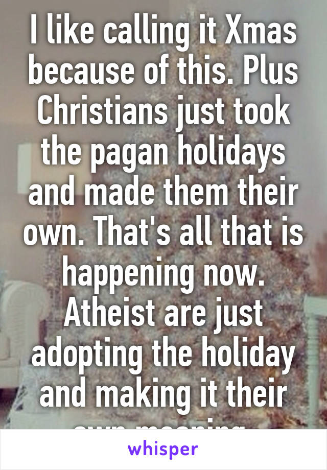 I like calling it Xmas because of this. Plus Christians just took the pagan holidays and made them their own. That's all that is happening now. Atheist are just adopting the holiday and making it their own meaning.