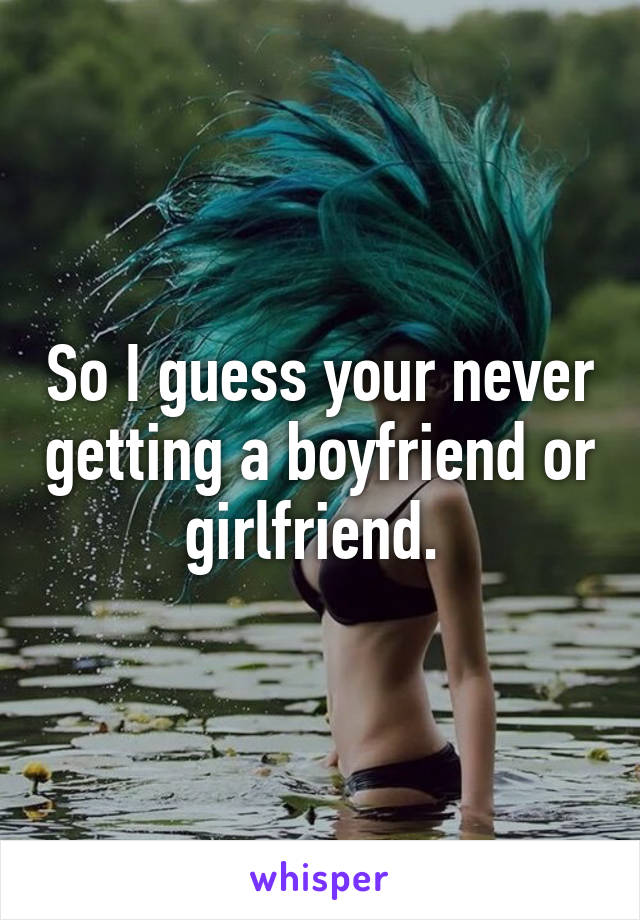 So I guess your never getting a boyfriend or girlfriend. 