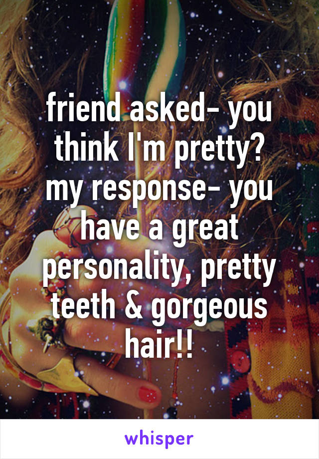 friend asked- you think I'm pretty?
my response- you have a great personality, pretty teeth & gorgeous hair!!