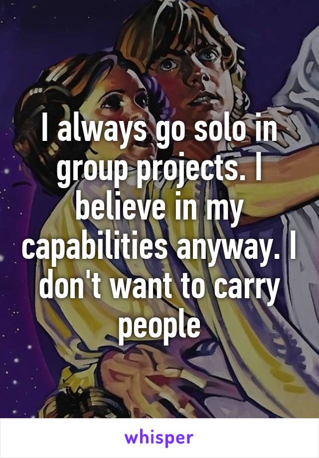 I always go solo in group projects. I believe in my capabilities anyway. I don't want to carry people