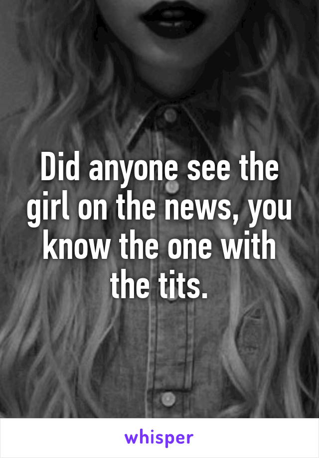 Did anyone see the girl on the news, you know the one with the tits.