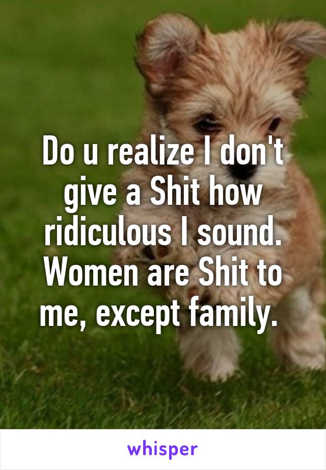 Do u realize I don't give a Shit how ridiculous I sound. Women are Shit to me, except family. 