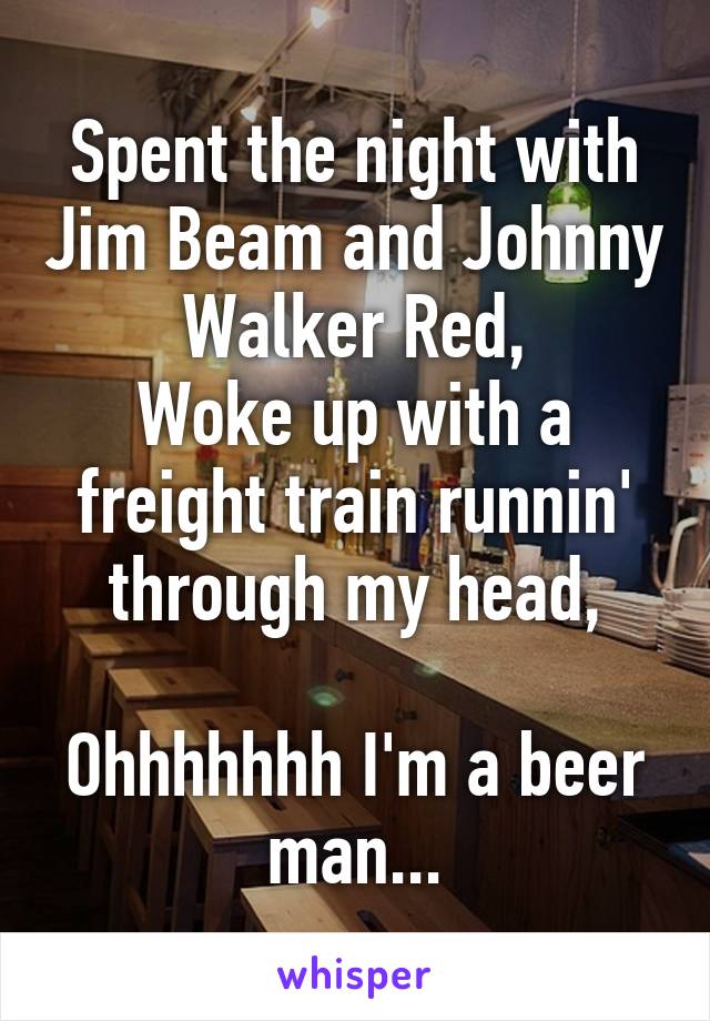 Spent the night with Jim Beam and Johnny Walker Red,
Woke up with a freight train runnin' through my head,

Ohhhhhhh I'm a beer man...