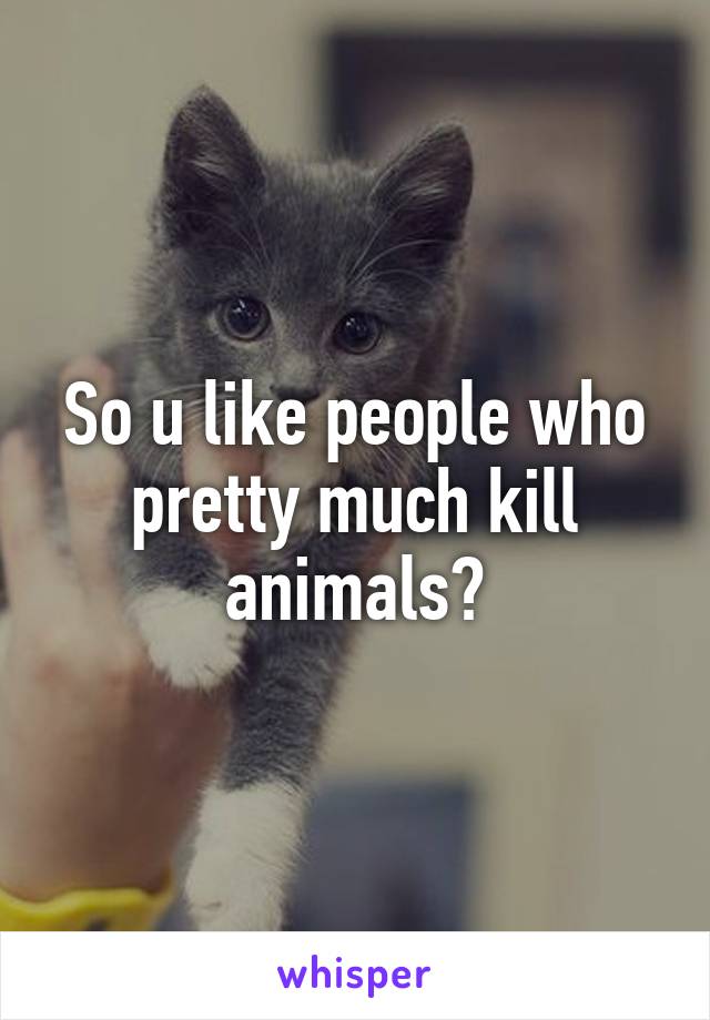 So u like people who pretty much kill animals?