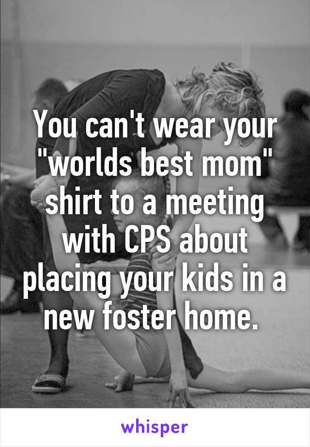 You can't wear your "worlds best mom" shirt to a meeting with CPS about placing your kids in a new foster home. 