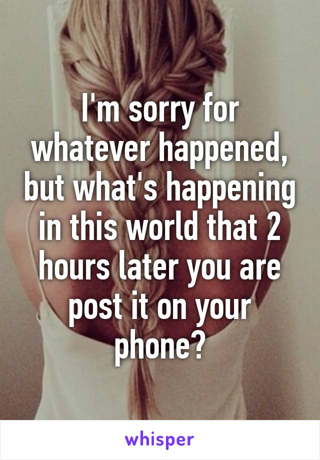 I'm sorry for whatever happened, but what's happening in this world that 2 hours later you are post it on your phone?