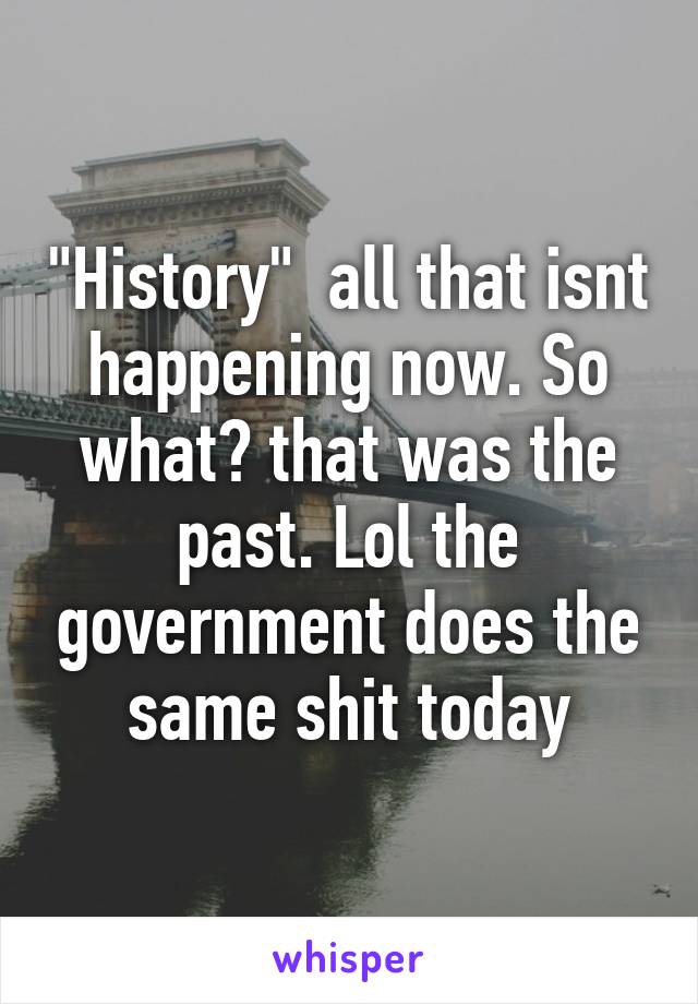 "History"  all that isnt happening now. So what? that was the past. Lol the government does the same shit today