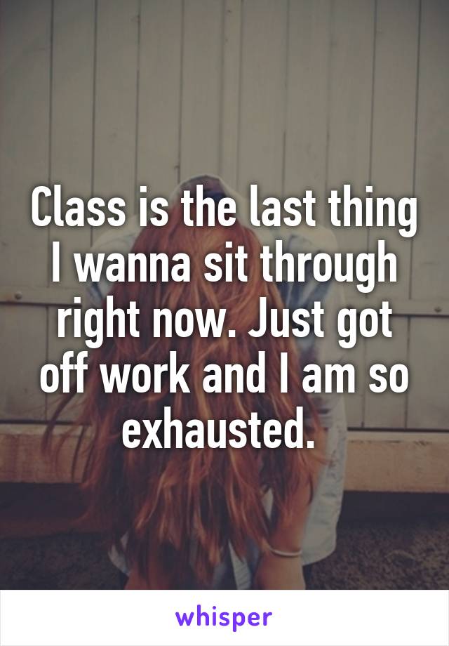 Class is the last thing I wanna sit through right now. Just got off work and I am so exhausted. 