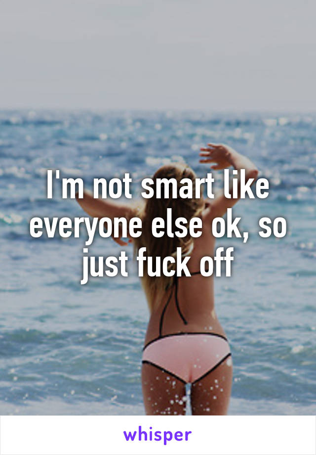 I'm not smart like everyone else ok, so just fuck off