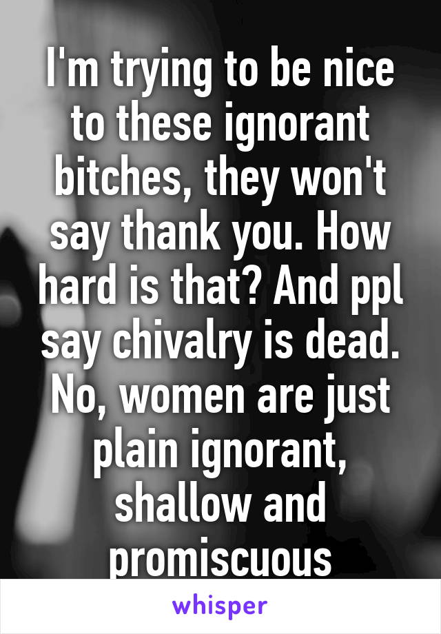 I'm trying to be nice to these ignorant bitches, they won't say thank you. How hard is that? And ppl say chivalry is dead. No, women are just plain ignorant, shallow and promiscuous