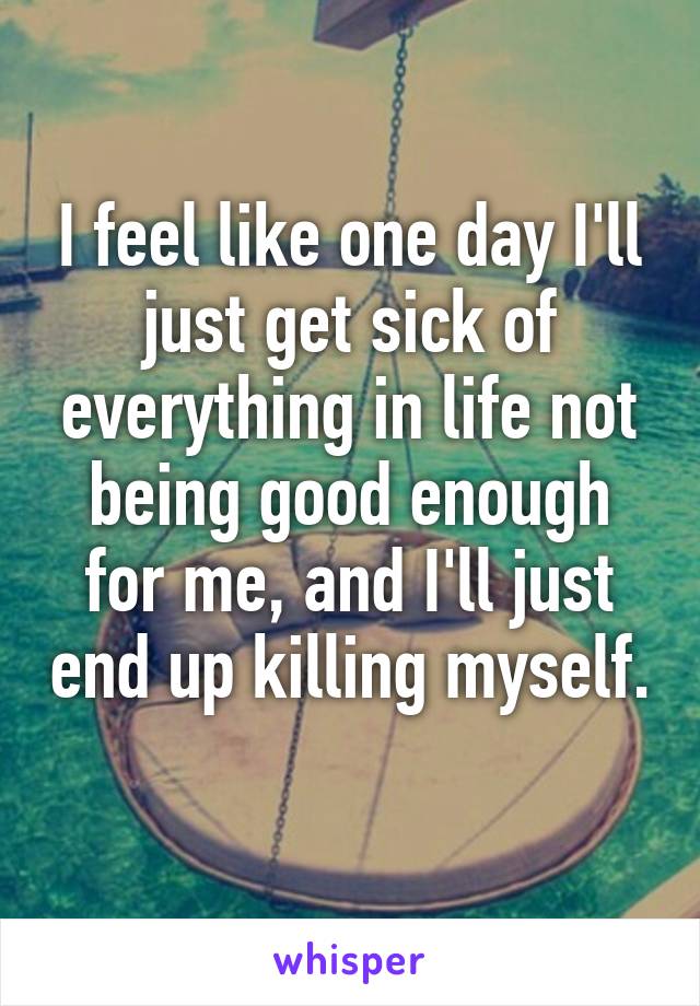 I feel like one day I'll just get sick of everything in life not being good enough for me, and I'll just end up killing myself. 