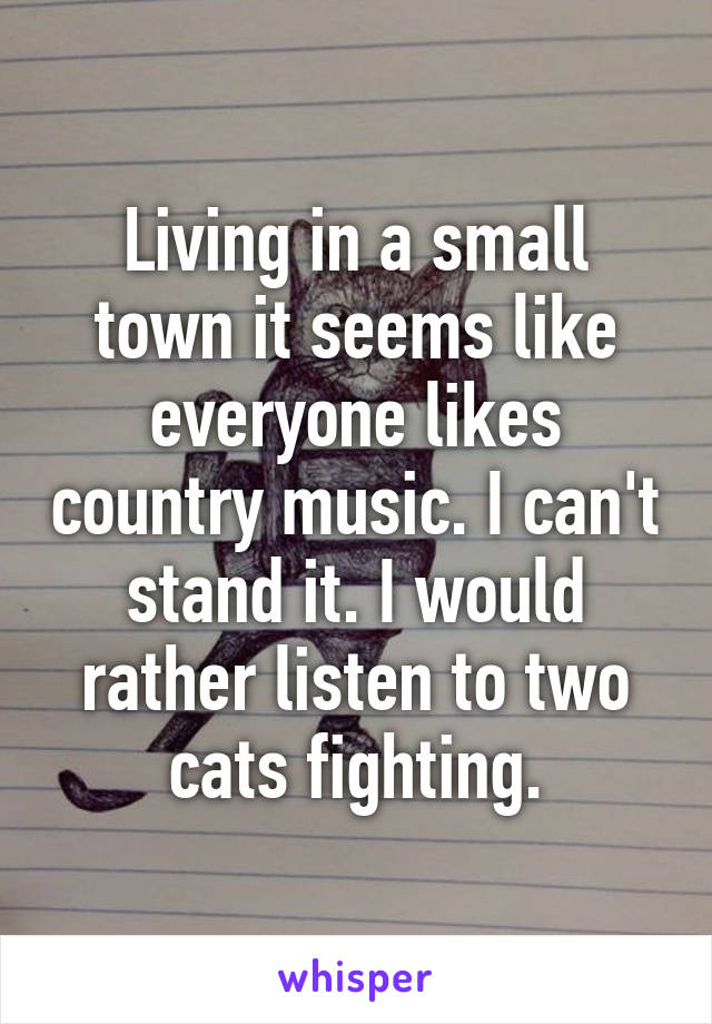 Living in a small town it seems like everyone likes country music. I can't stand it. I would rather listen to two cats fighting.