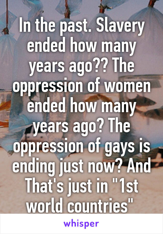 In the past. Slavery ended how many years ago?? The oppression of women ended how many years ago? The oppression of gays is ending just now? And That's just in "1st world countries" 