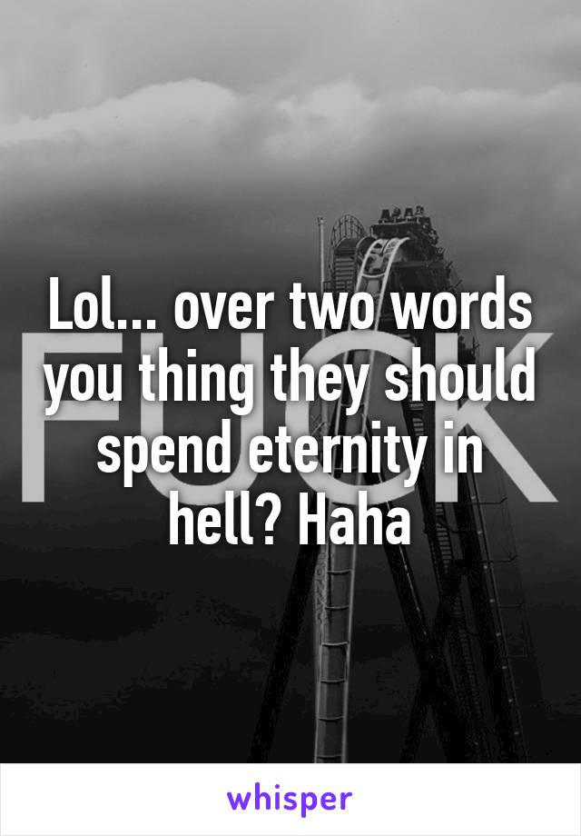 Lol... over two words you thing they should spend eternity in hell? Haha