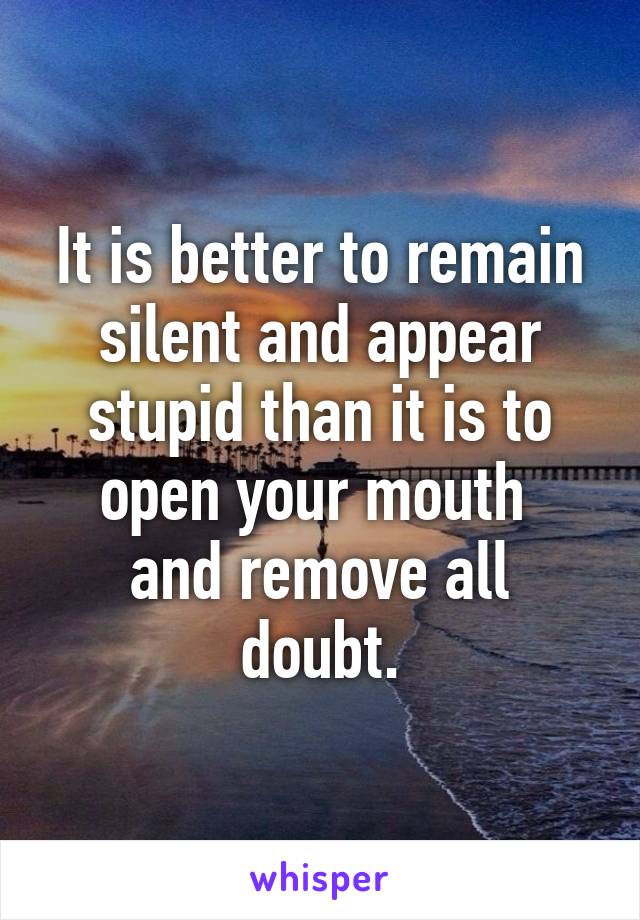 It is better to remain silent and appear stupid than it is to open your mouth 
and remove all doubt.