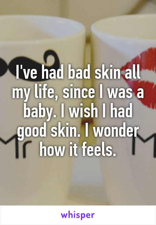 I've had bad skin all my life, since I was a baby. I wish I had good skin. I wonder how it feels.