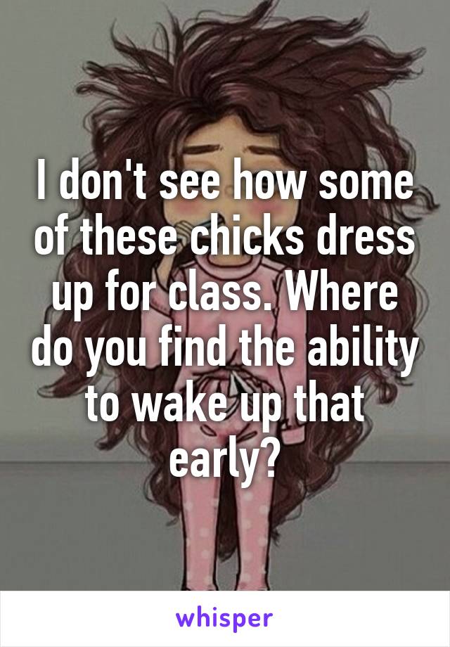 I don't see how some of these chicks dress up for class. Where do you find the ability to wake up that early?