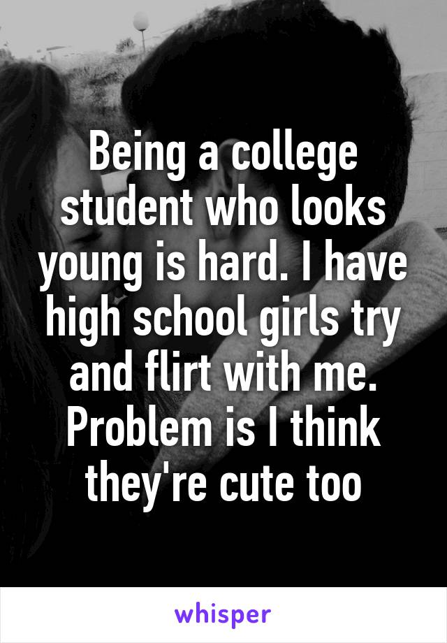 Being a college student who looks young is hard. I have high school girls try and flirt with me. Problem is I think they're cute too