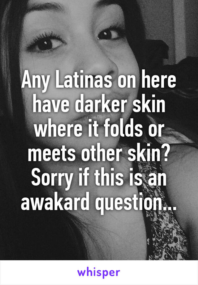 Any Latinas on here have darker skin where it folds or meets other skin? Sorry if this is an awakard question...