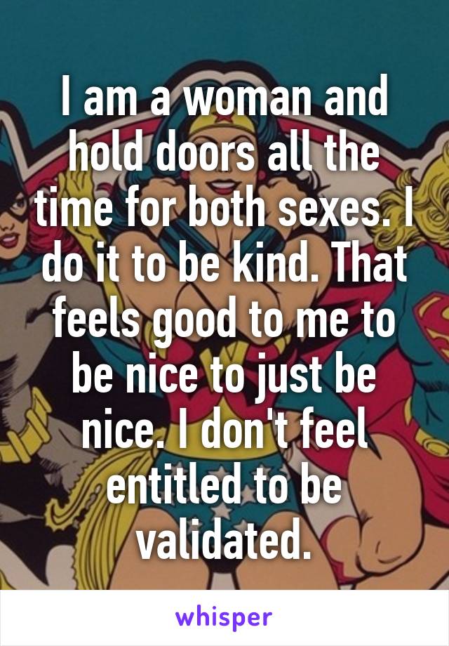 I am a woman and hold doors all the time for both sexes. I do it to be kind. That feels good to me to be nice to just be nice. I don't feel entitled to be validated.