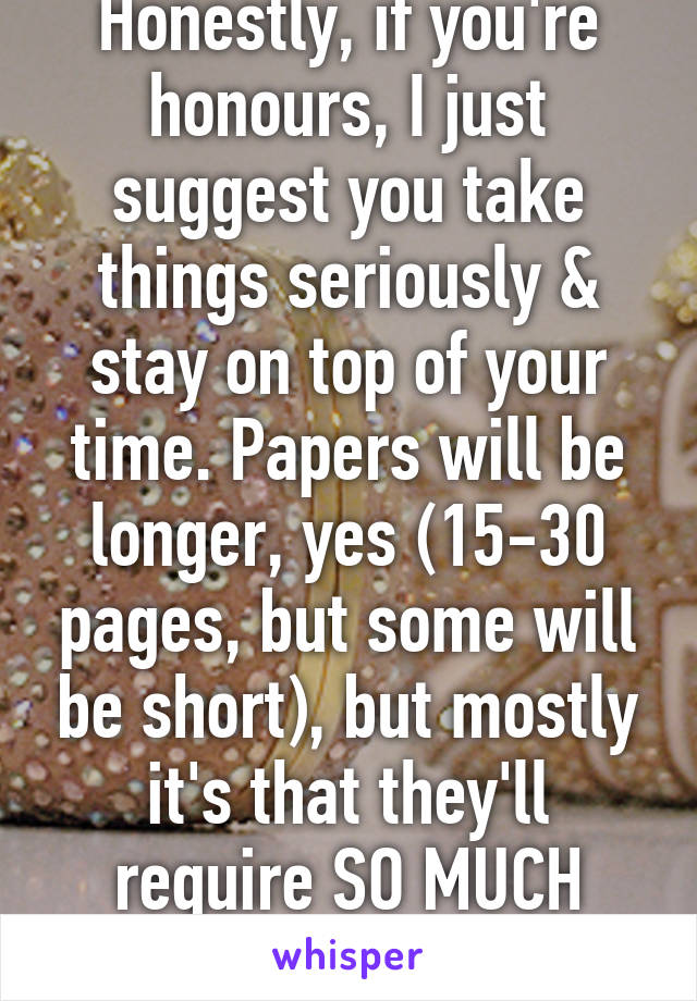 Honestly, if you're honours, I just suggest you take things seriously & stay on top of your time. Papers will be longer, yes (15-30 pages, but some will be short), but mostly it's that they'll require SO MUCH research.