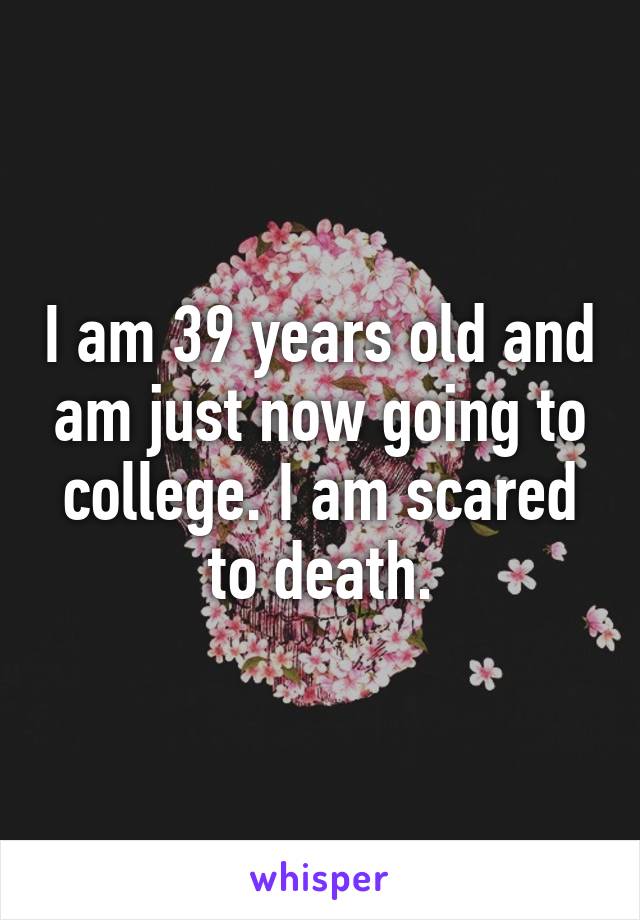 I am 39 years old and am just now going to college. I am scared to death.