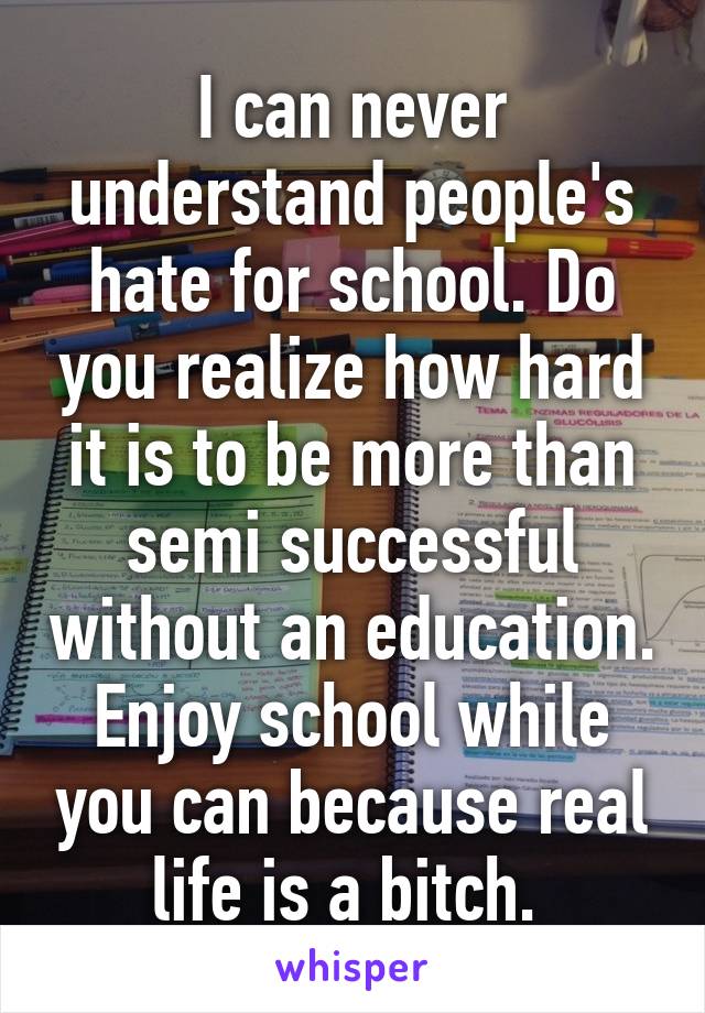 I can never understand people's hate for school. Do you realize how hard it is to be more than semi successful without an education. Enjoy school while you can because real life is a bitch. 