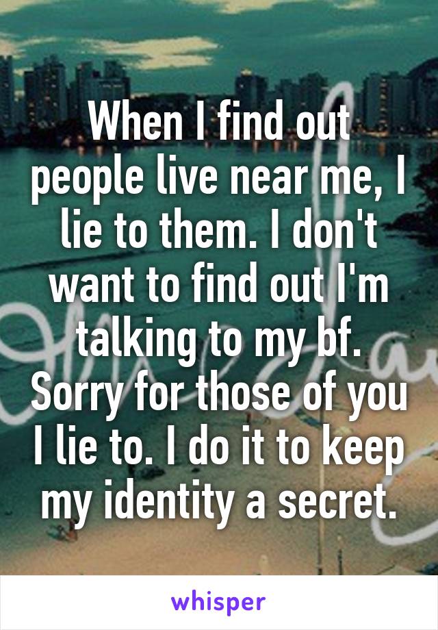 When I find out people live near me, I lie to them. I don't want to find out I'm talking to my bf. Sorry for those of you I lie to. I do it to keep my identity a secret.