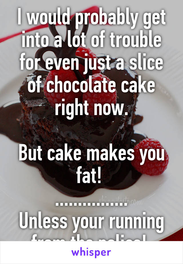 I would probably get into a lot of trouble for even just a slice of chocolate cake right now.

But cake makes you fat! 
................
Unless your running from the police! 