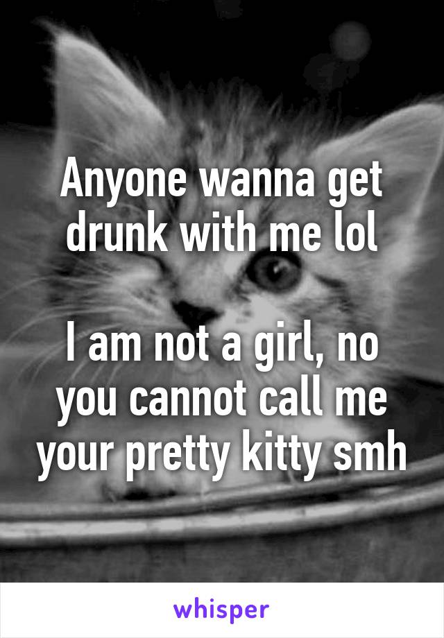 Anyone wanna get drunk with me lol

I am not a girl, no you cannot call me your pretty kitty smh