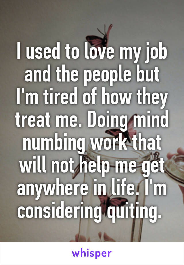 I used to love my job and the people but I'm tired of how they treat me. Doing mind numbing work that will not help me get anywhere in life. I'm considering quiting. 