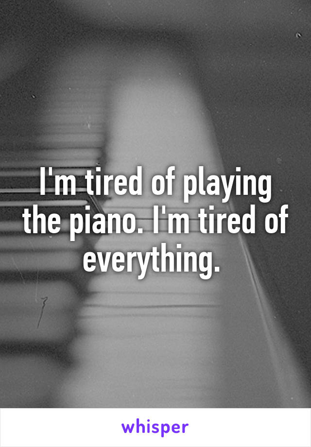 I'm tired of playing the piano. I'm tired of everything. 