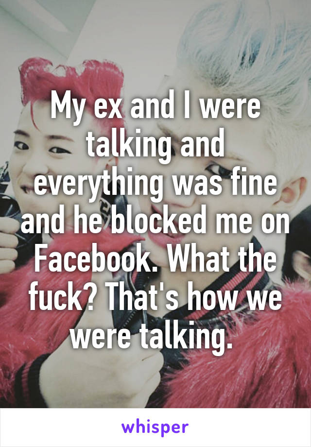 My ex and I were talking and everything was fine and he blocked me on Facebook. What the fuck? That's how we were talking. 