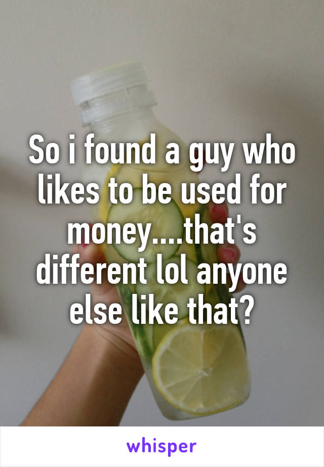 So i found a guy who likes to be used for money....that's different lol anyone else like that?