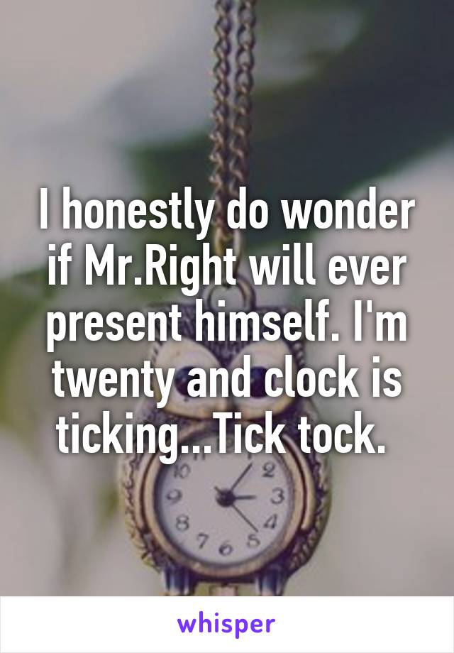 I honestly do wonder if Mr.Right will ever present himself. I'm twenty and clock is ticking...Tick tock. 