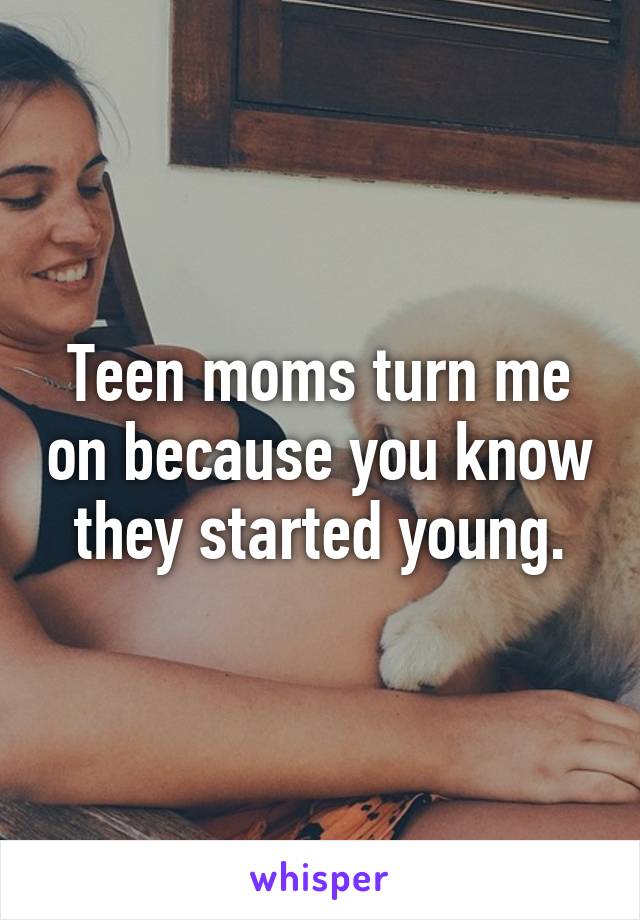 Teen moms turn me on because you know they started young.