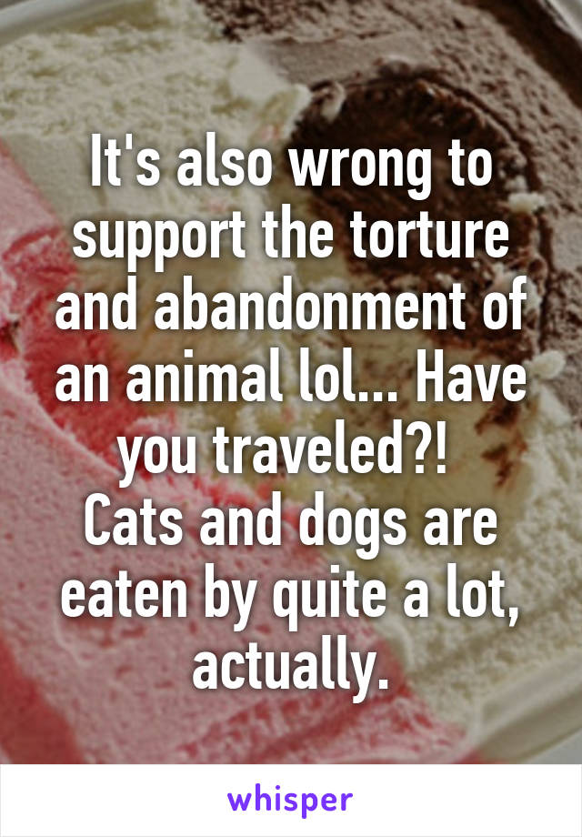 It's also wrong to support the torture and abandonment of an animal lol... Have you traveled?! 
Cats and dogs are eaten by quite a lot, actually.