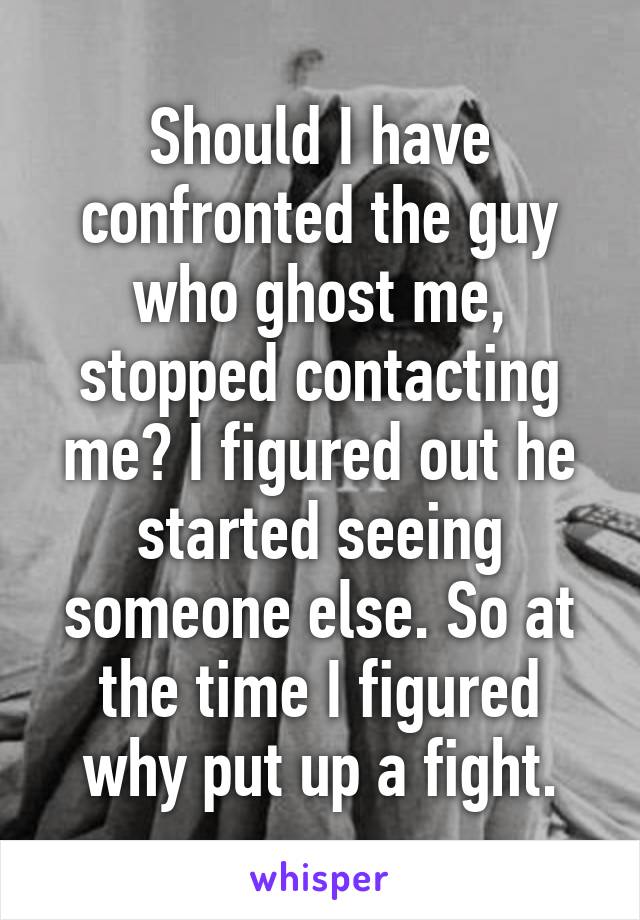 Should I have confronted the guy who ghost me, stopped contacting me? I figured out he started seeing someone else. So at the time I figured why put up a fight.