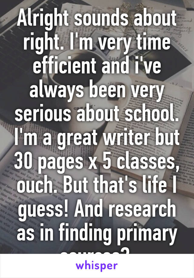 Alright sounds about right. I'm very time efficient and i've always been very serious about school. I'm a great writer but 30 pages x 5 classes, ouch. But that's life I guess! And research as in finding primary sources? 