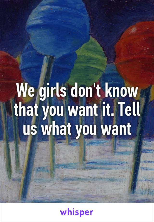 We girls don't know that you want it. Tell us what you want